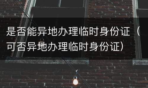 是否能异地办理临时身份证（可否异地办理临时身份证）