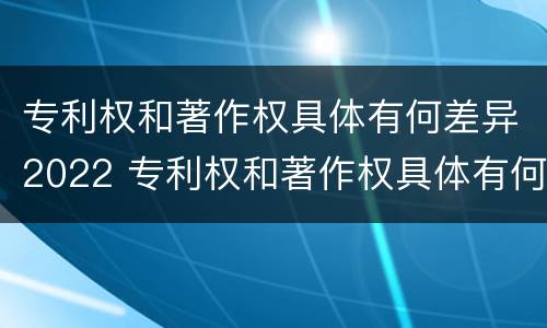 专利权和著作权具体有何差异2022 专利权和著作权具体有何差异2022年