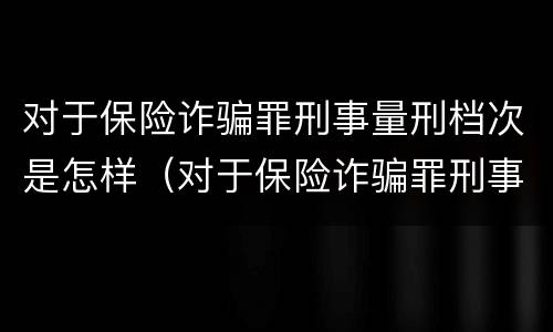 对于保险诈骗罪刑事量刑档次是怎样（对于保险诈骗罪刑事量刑档次是怎样的）