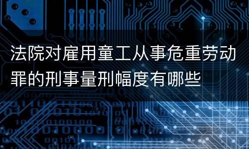 法院对雇用童工从事危重劳动罪的刑事量刑幅度有哪些