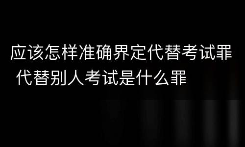应该怎样准确界定代替考试罪 代替别人考试是什么罪