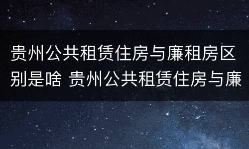 贵州公共租赁住房与廉租房区别是啥 贵州公共租赁住房与廉租房区别是啥呢