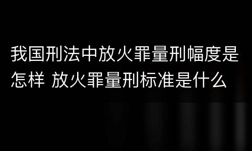 我国刑法中放火罪量刑幅度是怎样 放火罪量刑标准是什么