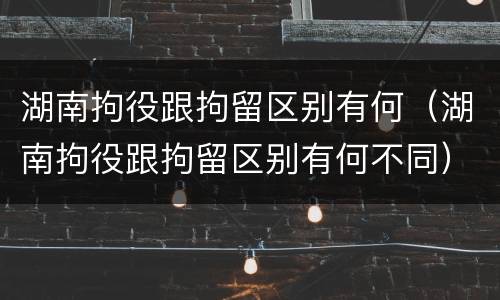 湖南拘役跟拘留区别有何（湖南拘役跟拘留区别有何不同）