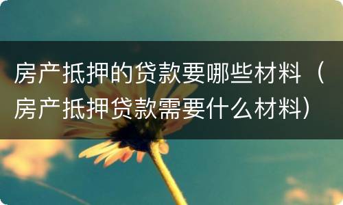 房产抵押的贷款要哪些材料（房产抵押贷款需要什么材料）