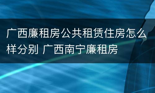 广西廉租房公共租赁住房怎么样分别 广西南宁廉租房