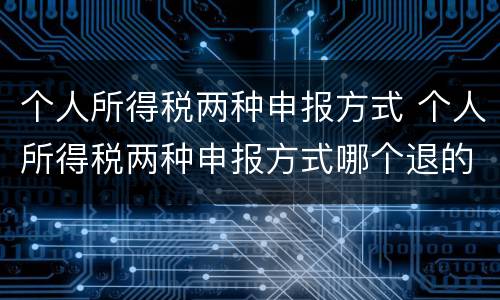 个人所得税两种申报方式 个人所得税两种申报方式哪个退的多