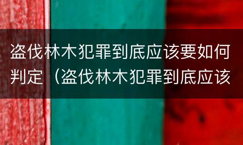 盗伐林木犯罪到底应该要如何判定（盗伐林木犯罪到底应该要如何判定罪名）
