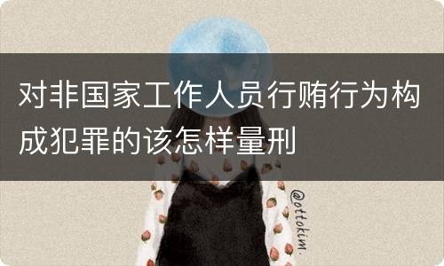 对非国家工作人员行贿行为构成犯罪的该怎样量刑