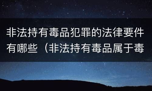 非法持有毒品犯罪的法律要件有哪些（非法持有毒品属于毒品犯罪吗?）
