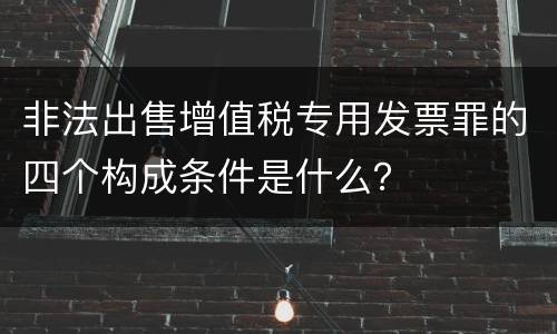 非法出售增值税专用发票罪的四个构成条件是什么？