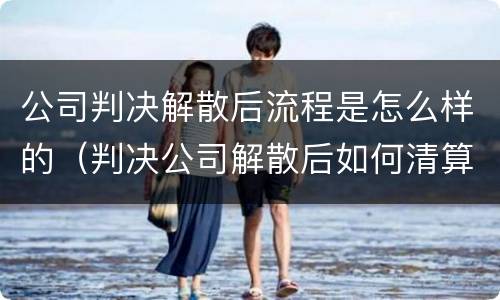 公司判决解散后流程是怎么样的（判决公司解散后如何清算）