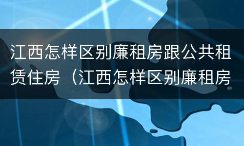 江西怎样区别廉租房跟公共租赁住房（江西怎样区别廉租房跟公共租赁住房呢）
