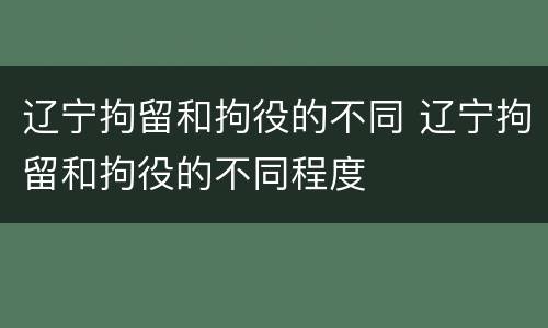 辽宁拘留和拘役的不同 辽宁拘留和拘役的不同程度