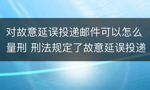 对故意延误投递邮件可以怎么量刑 刑法规定了故意延误投递邮件罪