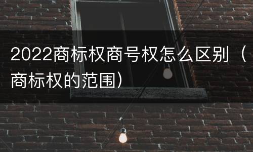 2022商标权商号权怎么区别（商标权的范围）