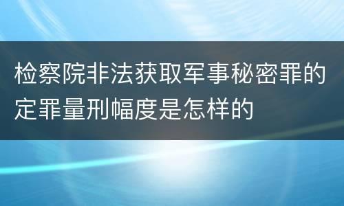 检察院非法获取军事秘密罪的定罪量刑幅度是怎样的