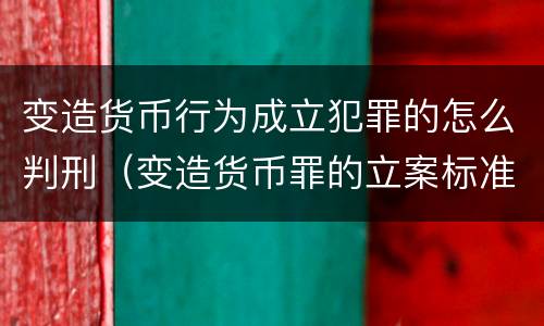变造货币行为成立犯罪的怎么判刑（变造货币罪的立案标准）
