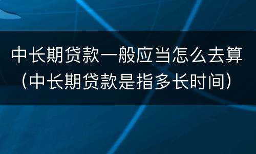 中长期贷款一般应当怎么去算（中长期贷款是指多长时间）