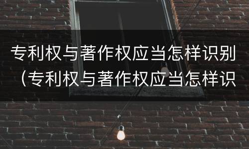 专利权与著作权应当怎样识别（专利权与著作权应当怎样识别）
