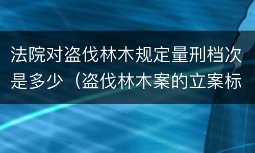 法院对盗伐林木规定量刑档次是多少（盗伐林木案的立案标准及定罪与量刑）