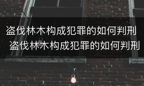 盗伐林木构成犯罪的如何判刑 盗伐林木构成犯罪的如何判刑案例