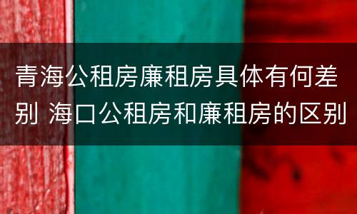 青海公租房廉租房具体有何差别 海口公租房和廉租房的区别