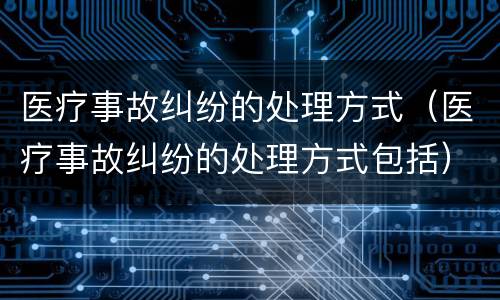医疗事故纠纷的处理方式（医疗事故纠纷的处理方式包括）