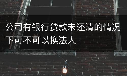 公司有银行贷款未还清的情况下可不可以换法人