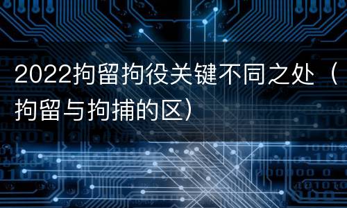 2022拘留拘役关键不同之处（拘留与拘捕的区）