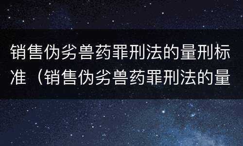 销售伪劣兽药罪刑法的量刑标准（销售伪劣兽药罪刑法的量刑标准是多少）