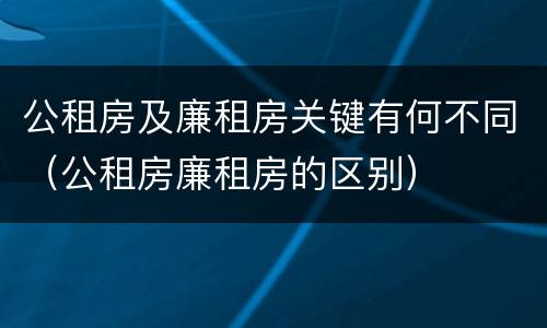 公租房及廉租房关键有何不同（公租房廉租房的区别）