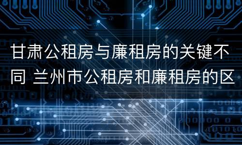 甘肃公租房与廉租房的关键不同 兰州市公租房和廉租房的区别