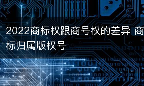 2022商标权跟商号权的差异 商标归属版权号