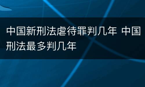 中国新刑法虐待罪判几年 中国刑法最多判几年