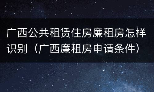 广西公共租赁住房廉租房怎样识别（广西廉租房申请条件）