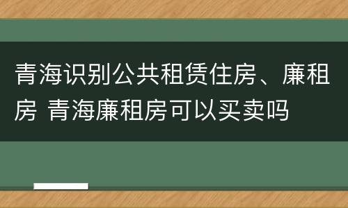 青海识别公共租赁住房、廉租房 青海廉租房可以买卖吗