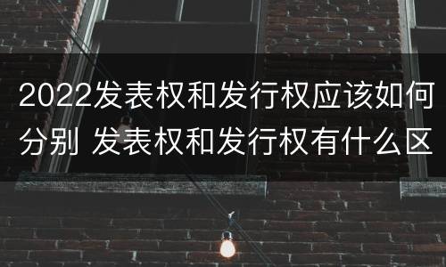 2022发表权和发行权应该如何分别 发表权和发行权有什么区别