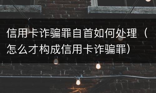 信用卡诈骗罪自首如何处理（怎么才构成信用卡诈骗罪）