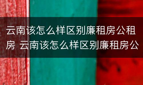 云南该怎么样区别廉租房公租房 云南该怎么样区别廉租房公租房呢