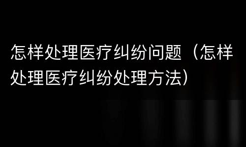 怎样处理医疗纠纷问题（怎样处理医疗纠纷处理方法）