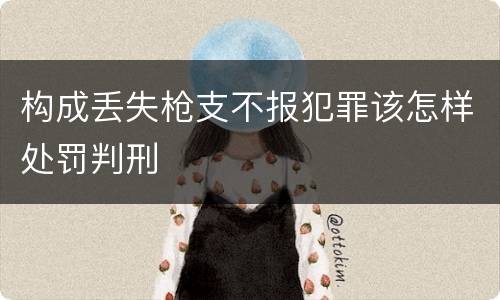构成丢失枪支不报犯罪该怎样处罚判刑
