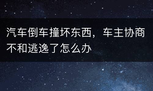 汽车倒车撞坏东西，车主协商不和逃逸了怎么办