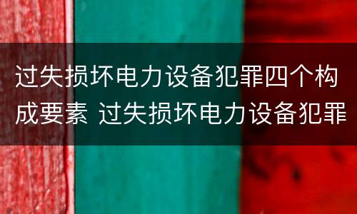 过失损坏电力设备犯罪四个构成要素 过失损坏电力设备犯罪四个构成要素是