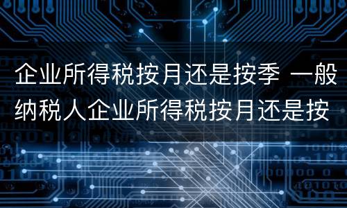企业所得税按月还是按季 一般纳税人企业所得税按月还是按季