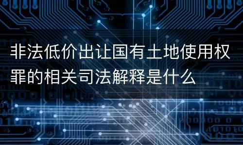 非法低价出让国有土地使用权罪的相关司法解释是什么