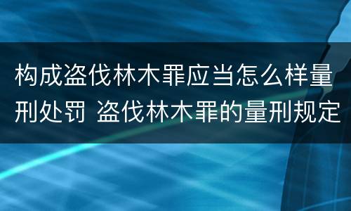 构成盗伐林木罪应当怎么样量刑处罚 盗伐林木罪的量刑规定