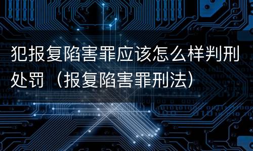 犯报复陷害罪应该怎么样判刑处罚（报复陷害罪刑法）