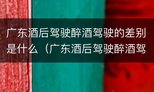 广东酒后驾驶醉酒驾驶的差别是什么（广东酒后驾驶醉酒驾驶的差别是什么呢）