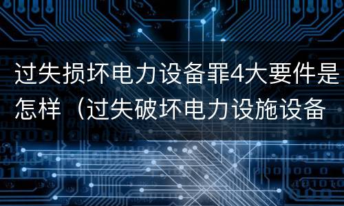 过失损坏电力设备罪4大要件是怎样（过失破坏电力设施设备罪）